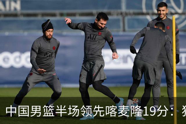 中国男篮半场领先喀麦隆19分：狂轰11三分 贺希宁12分庞峥麟11分