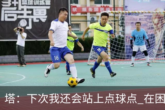 塔：下次我还会站上点球点 在困难的时刻承担责任很重要