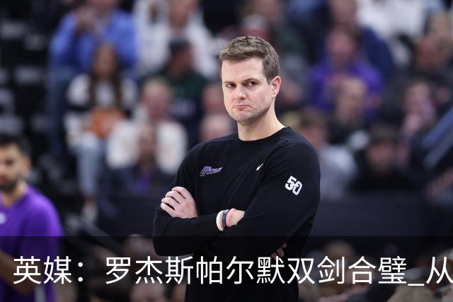 英媒：罗杰斯帕尔默双剑合璧 从阵型到私交契合度满分