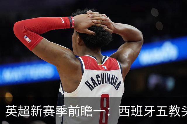 英超新赛季前瞻一：西班牙五教头群雄逐鹿，目标蓝图各有千秋！