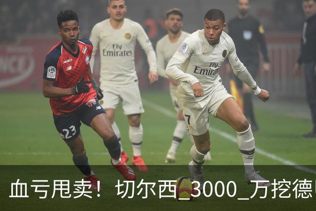 血亏甩卖！切尔西 3000 万挖德甲超新星，5400 万水货彻底边缘化